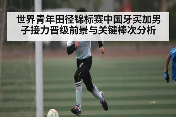 世界青年田径锦标赛中国牙买加男子接力晋级前景与关键棒次分析